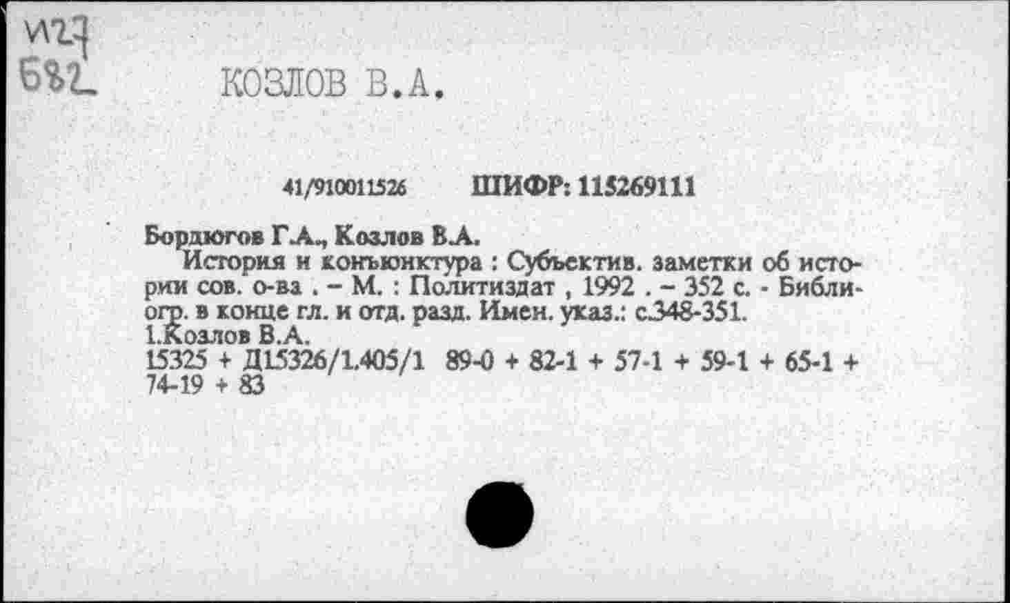 ﻿козлов в.а.
41/910011526 ШИФР: 115269111
Бордюгов ГА., Козлов ВЛ.
История и конъюнктура : Субъектив. заметки об истории сов. о-ва . - М. : Политиздат , 1992 . - 352 с. - Библи-огр. в конце гл. и отд. разд. Имен, указ.: с.348-351.
1.Козлов В.А.
15325 + Д15326/1.405/1 89-0 + 82-1 + 57-1 + 59-1 + 65-1 + 74-19 + 83